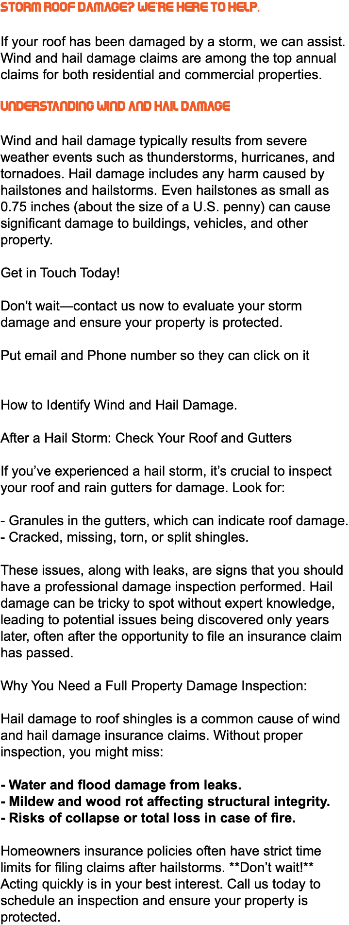 Storm Roof Damage? We're Here to Help. If your roof has been damaged by a storm, we can assist. Wind and hail damage claims are among the top annual claims for both residential and commercial properties. Understanding Wind and Hail Damage Wind and hail damage typically results from severe weather events such as thunderstorms, hurricanes, and tornadoes. Hail damage includes any harm caused by hailstones and hailstorms. Even hailstones as small as 0.75 inches (about the size of a U.S. penny) can cause significant damage to buildings, vehicles, and other property. Get in Touch Today! Don't wait—contact us now to evaluate your storm damage and ensure your property is protected. Put email and Phone number so they can click on it How to Identify Wind and Hail Damage. After a Hail Storm: Check Your Roof and Gutters If you’ve experienced a hail storm, it’s crucial to inspect your roof and rain gutters for damage. Look for: - Granules in the gutters, which can indicate roof damage. - Cracked, missing, torn, or split shingles. These issues, along with leaks, are signs that you should have a professional damage inspection performed. Hail damage can be tricky to spot without expert knowledge, leading to potential issues being discovered only years later, often after the opportunity to file an insurance claim has passed. Why You Need a Full Property Damage Inspection: Hail damage to roof shingles is a common cause of wind and hail damage insurance claims. Without proper inspection, you might miss: - Water and flood damage from leaks. - Mildew and wood rot affecting structural integrity. - Risks of collapse or total loss in case of fire. Homeowners insurance policies often have strict time limits for filing claims after hailstorms. **Don’t wait!** Acting quickly is in your best interest. Call us today to schedule an inspection and ensure your property is protected.