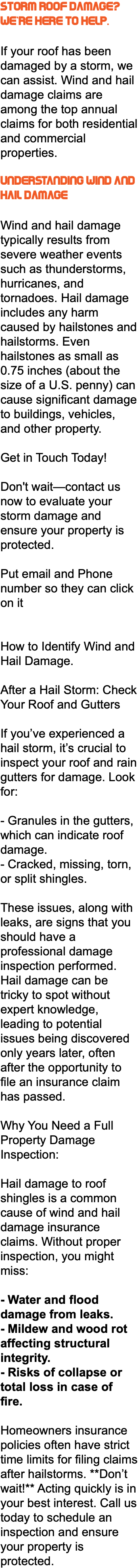 Storm Roof Damage? We're Here to Help. If your roof has been damaged by a storm, we can assist. Wind and hail damage claims are among the top annual claims for both residential and commercial properties. Understanding Wind and Hail Damage Wind and hail damage typically results from severe weather events such as thunderstorms, hurricanes, and tornadoes. Hail damage includes any harm caused by hailstones and hailstorms. Even hailstones as small as 0.75 inches (about the size of a U.S. penny) can cause significant damage to buildings, vehicles, and other property. Get in Touch Today! Don't wait—contact us now to evaluate your storm damage and ensure your property is protected. Put email and Phone number so they can click on it How to Identify Wind and Hail Damage. After a Hail Storm: Check Your Roof and Gutters If you’ve experienced a hail storm, it’s crucial to inspect your roof and rain gutters for damage. Look for: - Granules in the gutters, which can indicate roof damage. - Cracked, missing, torn, or split shingles. These issues, along with leaks, are signs that you should have a professional damage inspection performed. Hail damage can be tricky to spot without expert knowledge, leading to potential issues being discovered only years later, often after the opportunity to file an insurance claim has passed. Why You Need a Full Property Damage Inspection: Hail damage to roof shingles is a common cause of wind and hail damage insurance claims. Without proper inspection, you might miss: - Water and flood damage from leaks. - Mildew and wood rot affecting structural integrity. - Risks of collapse or total loss in case of fire. Homeowners insurance policies often have strict time limits for filing claims after hailstorms. **Don’t wait!** Acting quickly is in your best interest. Call us today to schedule an inspection and ensure your property is protected.